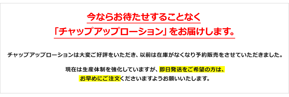 今ならお待たせすることなく 「チャップアップローション」をお届けします。 チャップアップローションは大変ご好評をいただき、以前は在庫がなくなり予約販売をさせていただきました。現在は生産体制を強化していますが、即日発送をご希望の方は、お早めにご注文くださいますようお願いいたします。