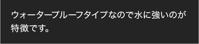 ウォータープルーフタイプなので水に強いのが特徴です。