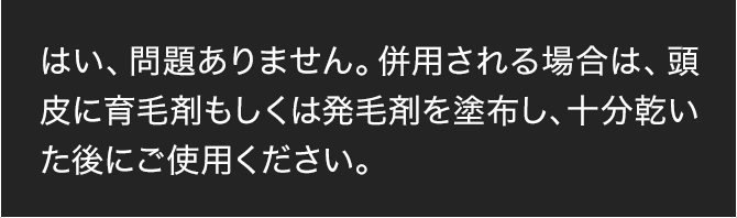 はい、問題ありません。併用される場合は、頭皮に育毛剤もしくは発毛剤を塗布し、十分乾いた後にご使用ください。