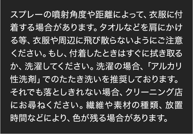 スプレーの噴射角度や距離によって、衣服に付着する場合があります。タオルなどを肩にかける等、衣服や周辺に飛び散らないようにご注意ください。もし、付着したときはすぐに拭き取るか、洗濯してください。洗濯の場合、「アルカリ性洗剤」でのたたき洗いを推奨しております。それでも落としきれない場合、クリーニング店にお尋ねください。繊維や素材の種類、放置時間などにより、色が残る場合があります。