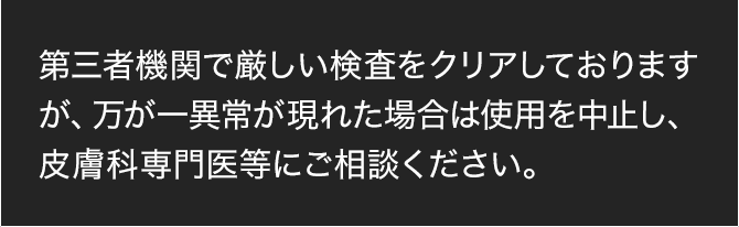 第三者機関で厳しい検査をクリアしておりますが、万が一異常が現れた場合は使用を中止し、皮膚科専門医等にご相談ください。