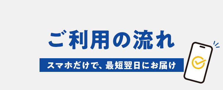 ご利用の流れ、スマホだけで、最短翌日にお届け