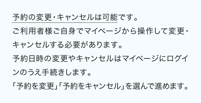 予約の変更・キャンセルは可能です。ご利用者様ご自身でマイページから操作して変更・キャンセルする必要があります。予約日時の変更やキャンセルはマイページにログインのうえ手続きします。「予約を変更」「予約をキャンセル」を選んで進めます。