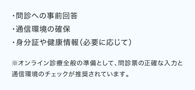 ・問診への事前回答・通信環境の確保・身分証や健康情報（必要に応じて）※オンライン診療全般の準備として、問診票の正確な入力と通信環境のチェックが推奨されています。