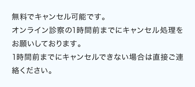無料でキャンセル可能です。オンライン診察の1時間前までにキャンセル処理をお願いしております。1時間前までにキャンセルできない場合は直接ご連絡ください。