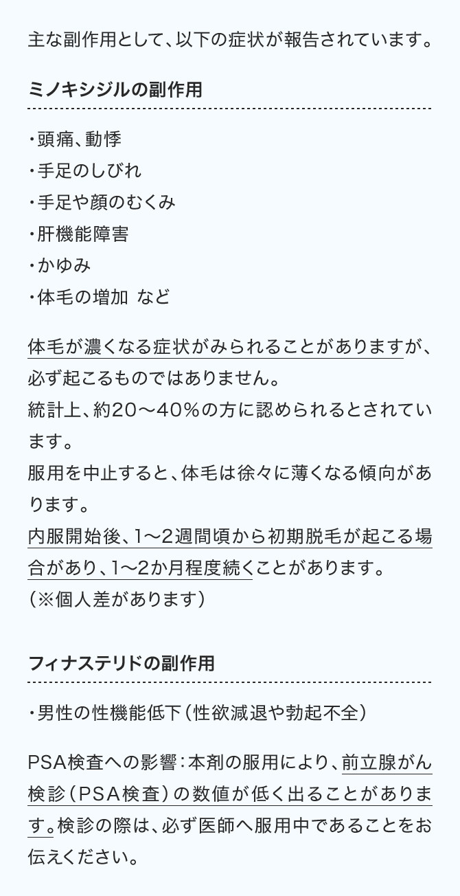 主な副作用として、以下の症状が報告されています。ミノキシジルの副作用（・頭痛、動悸・手足のしびれ・手足や顔のむくみ・肝機能障害・かゆみ・体毛の増加 など）フィナステリドの副作用（・男性の性機能低下（性欲減退や勃起不全））