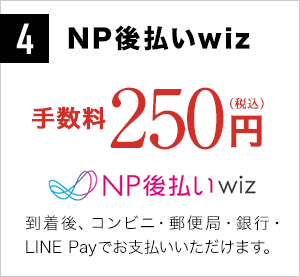 4 NP後払いwiz 手数料250円（税込）商品到着後、コンビニ・郵便局・銀行でお支払いいただけます。
