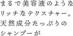 まるで美容液のようなリッチなテクスチャー。天然成分たっぷりのシャンプーが