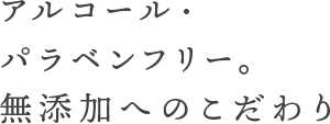 アルコール・パラペンフリー。無添加へのこだわり